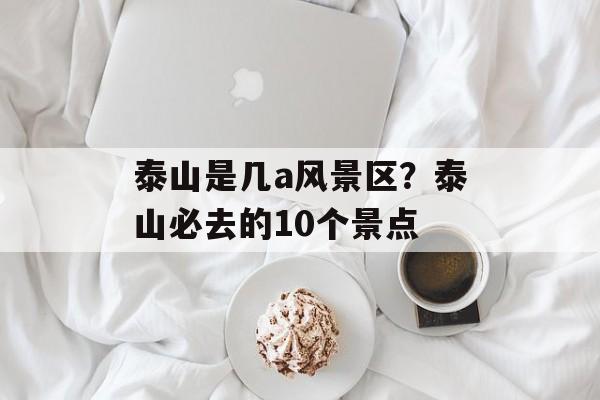 泰山是几a风景区？泰山必去的10个景点-第1张图片-