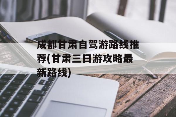 成都甘肃自驾游路线推荐(甘肃三日游攻略最新路线)-第1张图片-