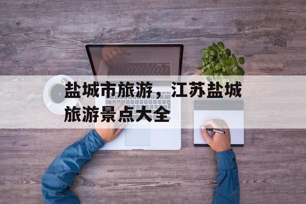 盐城市旅游，江苏盐城旅游景点大全-第1张图片-