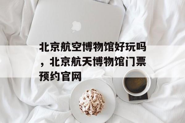 北京航空博物馆好玩吗，北京航天博物馆门票预约官网-第1张图片-