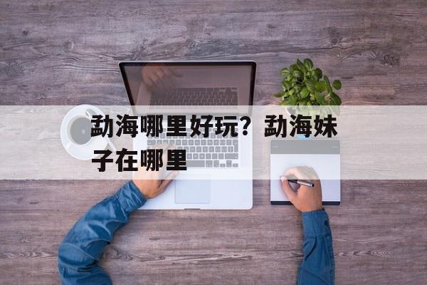 勐海哪里好玩？勐海妹子在哪里-第1张图片-