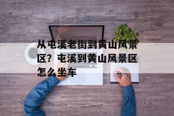 从屯溪老街到黄山风景区？屯溪到黄山风景区怎么坐车-第1张图片-
