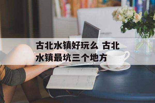 古北水镇好玩么 古北水镇最坑三个地方-第1张图片-