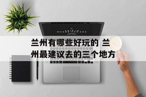 兰州有哪些好玩的 兰州最建议去的三个地方-第1张图片-