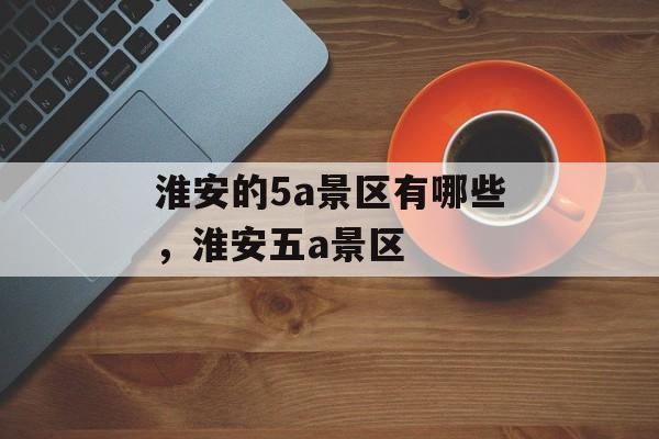 淮安的5a景区有哪些，淮安五a景区-第1张图片-