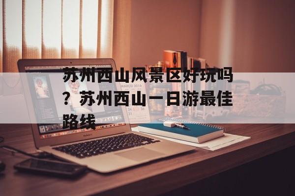 苏州西山风景区好玩吗？苏州西山一日游最佳路线-第1张图片-