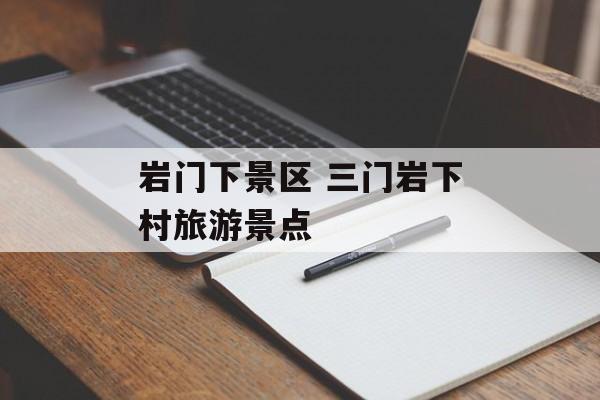 岩门下景区 三门岩下村旅游景点-第1张图片-