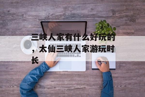 三峡人家有什么好玩的，太仙三峡人家游玩时长-第1张图片-
