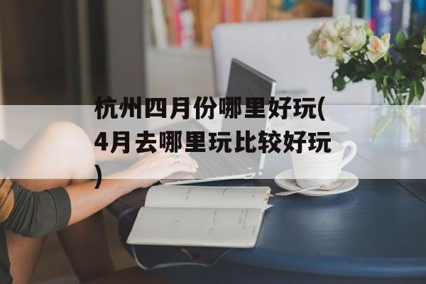 杭州四月份哪里好玩(4月去哪里玩比较好玩)-第1张图片-
