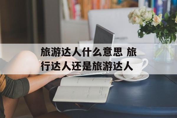 旅游达人什么意思 旅行达人还是旅游达人-第1张图片-
