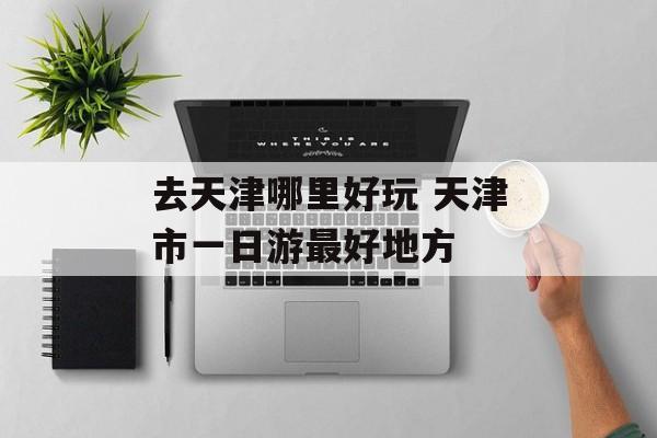 去天津哪里好玩 天津市一日游最好地方-第1张图片-