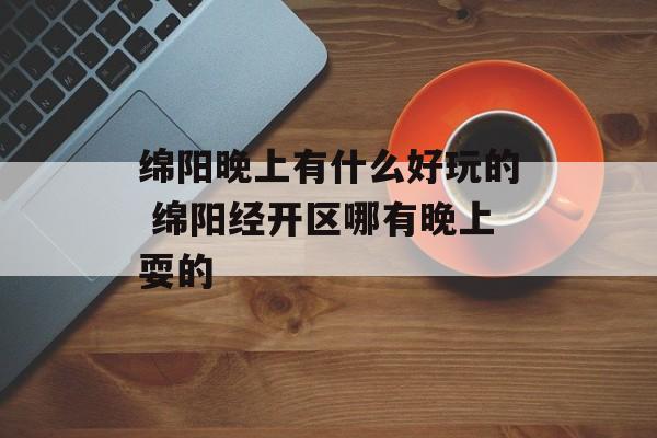 绵阳晚上有什么好玩的 绵阳经开区哪有晚上耍的-第1张图片-