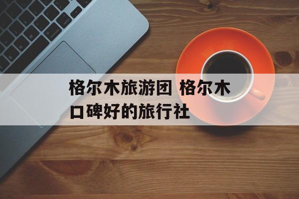 格尔木旅游团 格尔木口碑好的旅行社-第1张图片-