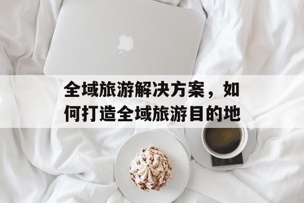 全域旅游解决方案，如何打造全域旅游目的地-第1张图片-
