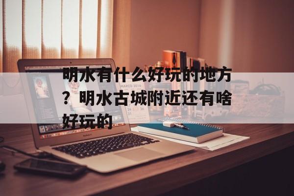 明水有什么好玩的地方？明水古城附近还有啥好玩的-第1张图片-