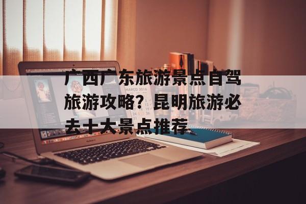 广西广东旅游景点自驾旅游攻略？昆明旅游必去十大景点推荐-第1张图片-