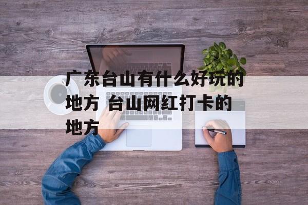 广东台山有什么好玩的地方 台山网红打卡的地方-第1张图片-