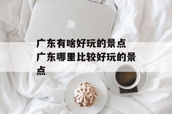 广东有啥好玩的景点 广东哪里比较好玩的景点-第1张图片-