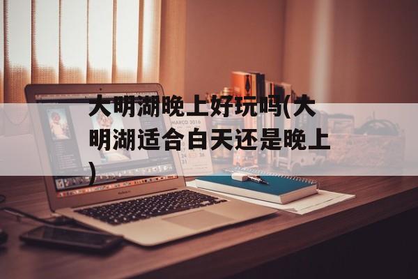 大明湖晚上好玩吗(大明湖适合白天还是晚上)-第1张图片-
