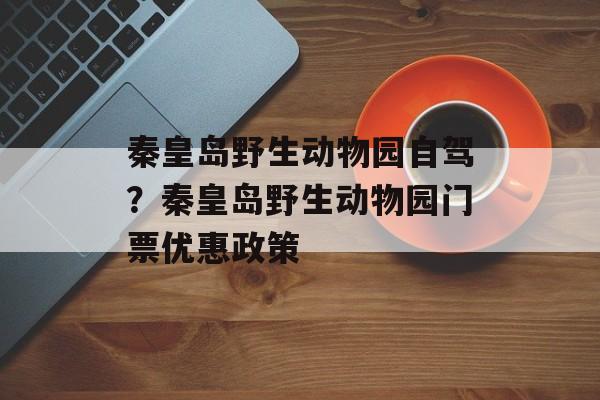 秦皇岛野生动物园自驾？秦皇岛野生动物园门票优惠政策-第1张图片-