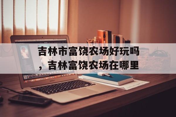 吉林市富饶农场好玩吗，吉林富饶农场在哪里-第1张图片-
