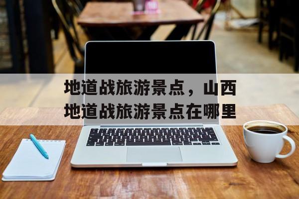 地道战旅游景点，山西地道战旅游景点在哪里-第1张图片-