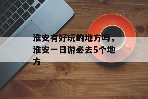 淮安有好玩的地方吗，淮安一日游必去5个地方-第1张图片-