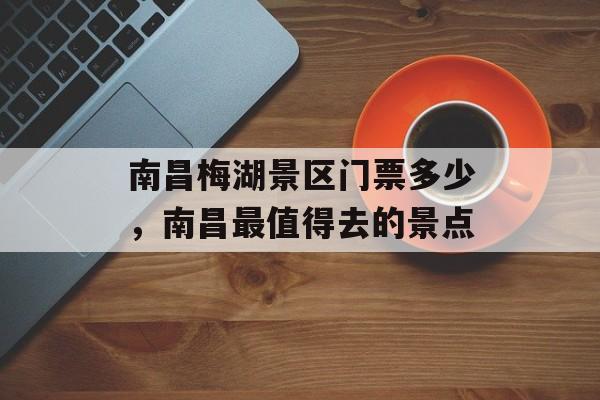 南昌梅湖景区门票多少，南昌最值得去的景点-第1张图片-