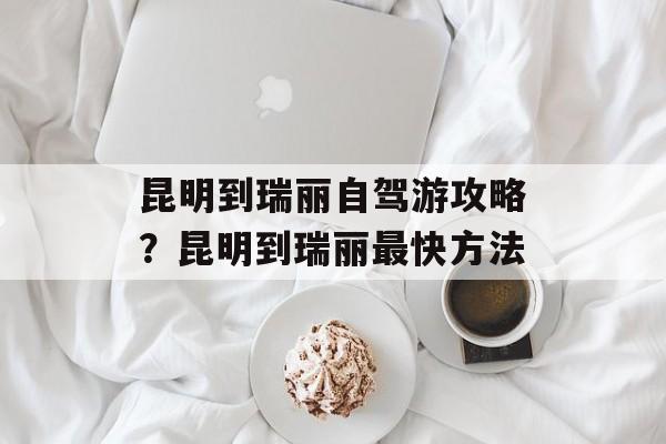 昆明到瑞丽自驾游攻略？昆明到瑞丽最快方法-第1张图片-