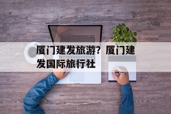 厦门建发旅游？厦门建发国际旅行社-第1张图片-