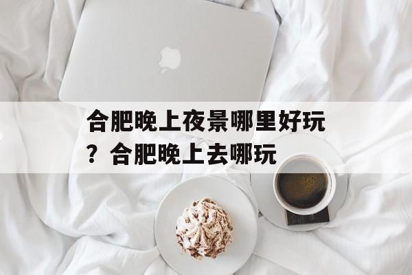 合肥晚上夜景哪里好玩？合肥晚上去哪玩-第1张图片-