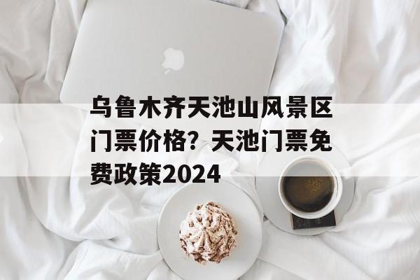 乌鲁木齐天池山风景区门票价格？天池门票免费政策2024-第1张图片-