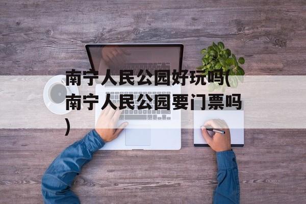 南宁人民公园好玩吗(南宁人民公园要门票吗)-第1张图片-