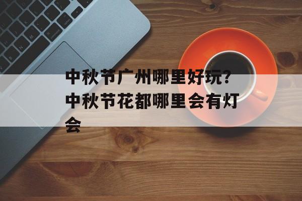 中秋节广州哪里好玩？中秋节花都哪里会有灯会-第1张图片-