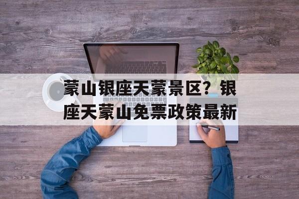 蒙山银座天蒙景区？银座天蒙山免票政策最新-第1张图片-