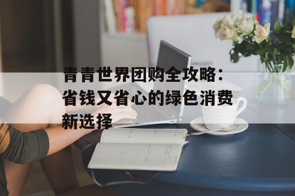 青青世界团购全攻略:省钱又省心的绿色消费新选择-第1张图片- 青青世界团购全攻略:省钱又省心的绿色消费新选择-第1张图片-