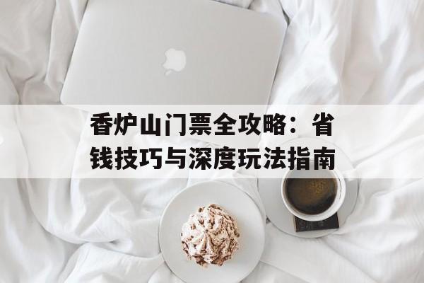 香炉山门票全攻略:省钱技巧与深度玩法指南-第1张图片- 香炉山门票全攻略:省钱技巧与深度玩法指南-第1张图片-