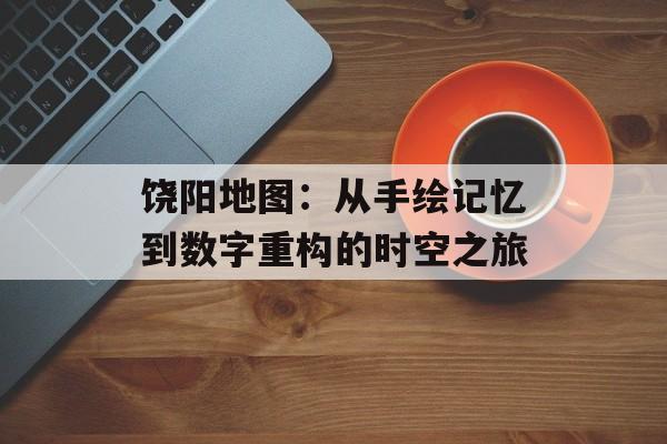 饶阳地图：从手绘记忆到数字重构的时空之旅-第1张图片-