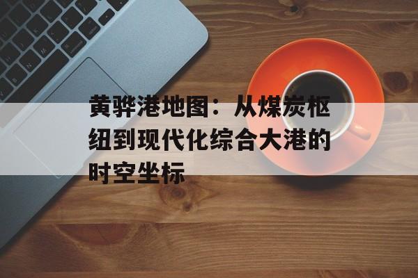 黄骅港地图:从煤炭枢纽到现代化综合大港的时空坐标-第1张图片- 黄骅港地图:从煤炭枢纽到现代化综合大港的时空坐标-第1张图片-