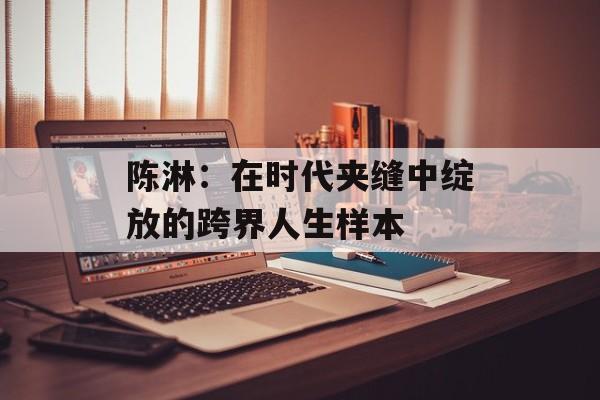 陈淋:在时代夹缝中绽放的跨界人生样本-第1张图片- 陈淋:在时代夹缝中绽放的跨界人生样本-第1张图片-