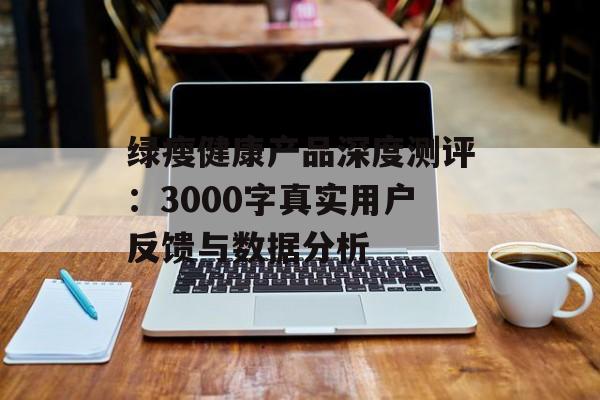绿瘦健康产品深度测评:3000字真实用户反馈与数据分析-第1张图片- 绿瘦健康产品深度测评:3000字真实用户反馈与数据分析-第1张图片-