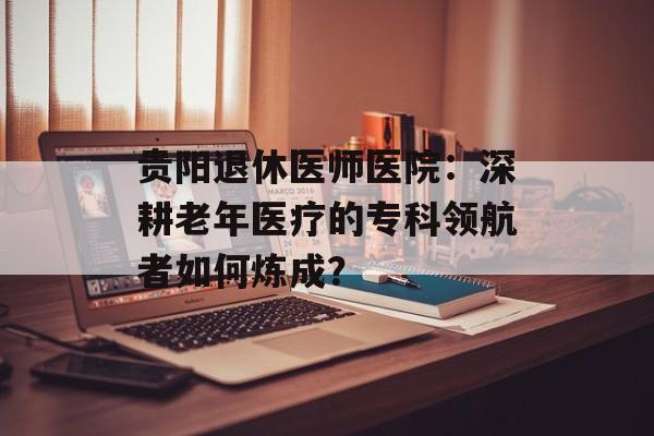 贵阳退休医师医院:深耕老年医疗的专科领航者如何炼成?-第1张图片- 贵阳退休医师医院:深耕老年医疗的专科领航者如何炼成?-第1张图片-