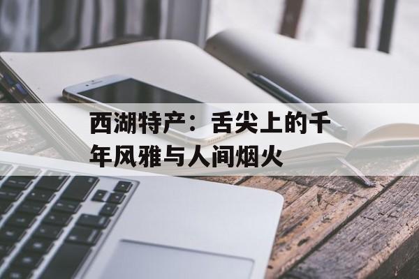 西湖特产:舌尖上的千年风雅与人间烟火-第1张图片- 西湖特产:舌尖上的千年风雅与人间烟火-第1张图片-
