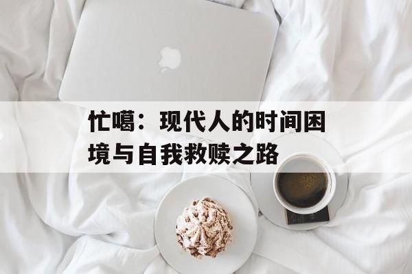 忙噶:现代人的时间困境与自我救赎之路-第1张图片- 忙噶:现代人的时间困境与自我救赎之路-第1张图片-