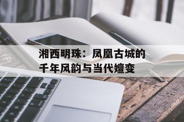湘西明珠:凤凰古城的千年风韵与当代嬗变-第1张图片- 湘西明珠:凤凰古城的千年风韵与当代嬗变-第1张图片-