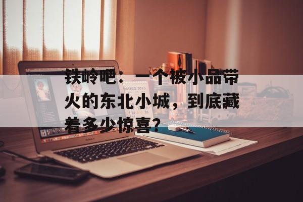 铁岭吧:一个被小品带火的东北小城,到底藏着多少惊喜?-第1张图片- 铁岭吧:一个被小品带火的东北小城,到底藏着多少惊喜?-第1张图片-