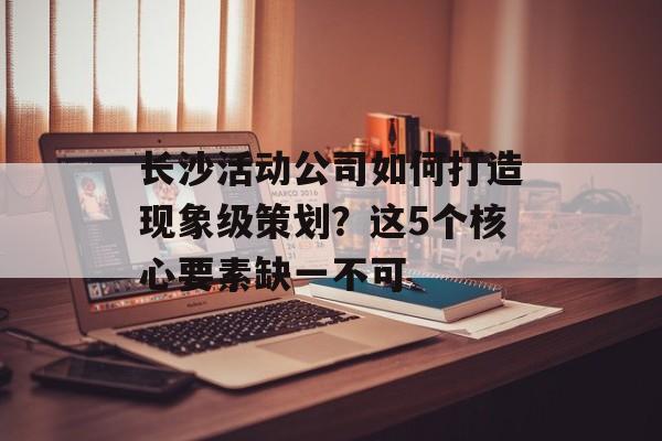 长沙活动公司如何打造现象级策划?这5个核心要素缺一不可-第1张图片- 长沙活动公司如何打造现象级策划?这5个核心要素缺一不可-第1张图片-