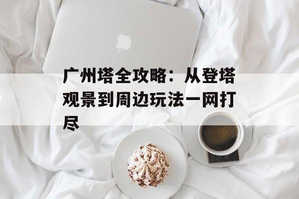 广州塔全攻略:从登塔观景到周边玩法一网打尽-第1张图片- 广州塔全攻略:从登塔观景到周边玩法一网打尽-第1张图片-