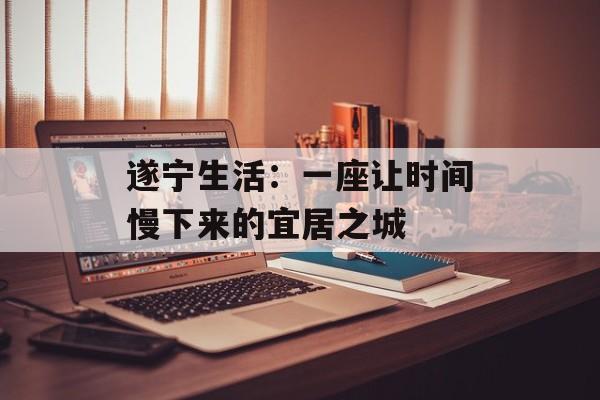 遂宁生活:一座让时间慢下来的宜居之城-第1张图片- 遂宁生活:一座让时间慢下来的宜居之城-第1张图片-