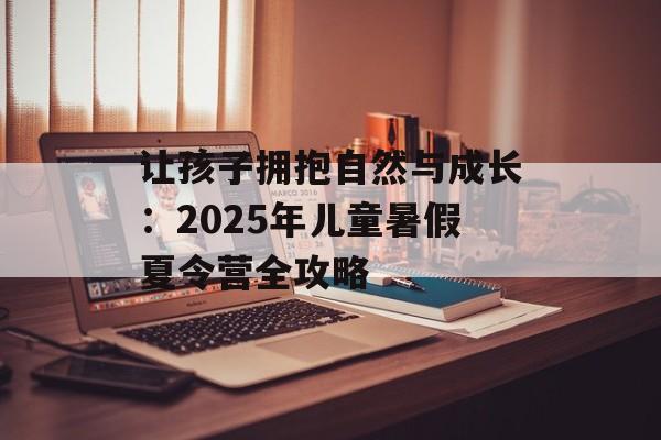 让孩子拥抱自然与成长:2025年儿童暑假夏令营全攻略-第1张图片- 让孩子拥抱自然与成长:2025年儿童暑假夏令营全攻略-第1张图片-